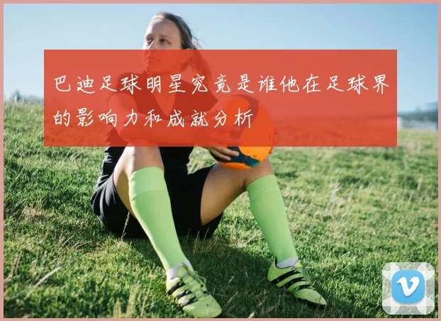 巴迪足球明星究竟是谁他在足球界的影响力和成就分析