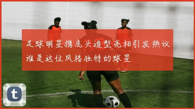 足球明星携虎头造型亮相引发热议谁是这位风格独特的球星