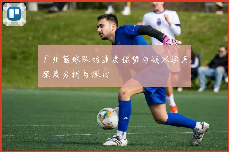 广州篮球队的速度优势与战术运用深度分析与探讨